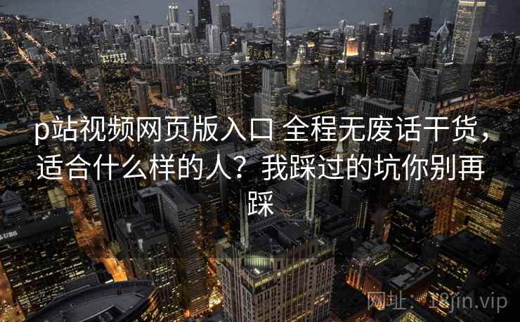 p站视频网页版入口 全程无废话干货，适合什么样的人？我踩过的坑你别再踩
