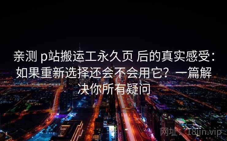 亲测 p站搬运工永久页 后的真实感受：如果重新选择还会不会用它？一篇解决你所有疑问