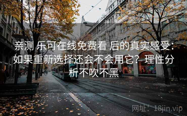 亲测 乐可在线免费看 后的真实感受：如果重新选择还会不会用它？理性分析不吹不黑