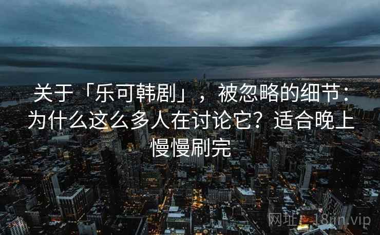 关于「乐可韩剧」，被忽略的细节：为什么这么多人在讨论它？适合晚上慢慢刷完