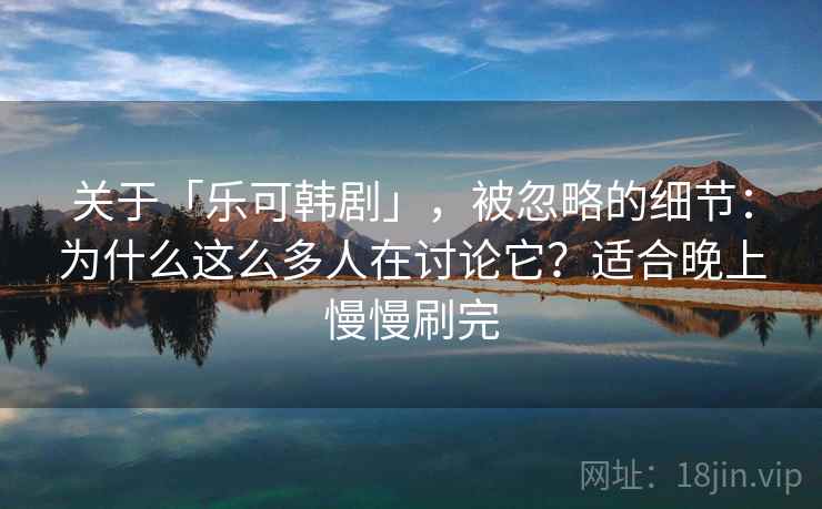 关于「乐可韩剧」，被忽略的细节：为什么这么多人在讨论它？适合晚上慢慢刷完