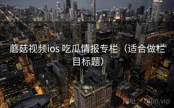 蘑菇视频ios 吃瓜情报专栏（适合做栏目标题）