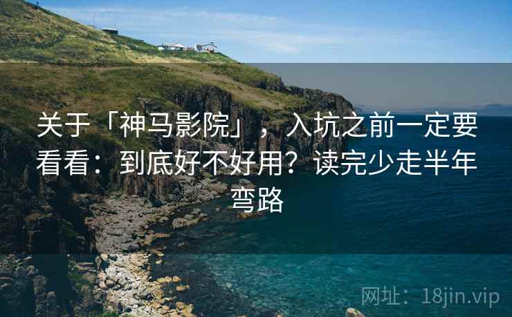 关于「神马影院」，入坑之前一定要看看：到底好不好用？读完少走半年弯路