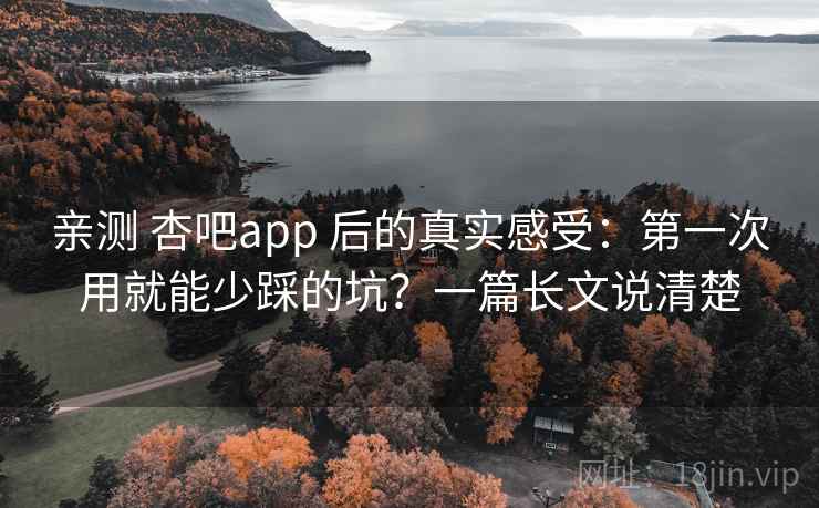 亲测 杏吧app 后的真实感受：第一次用就能少踩的坑？一篇长文说清楚