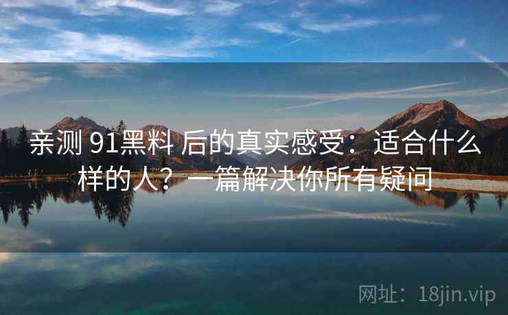 亲测 91黑料 后的真实感受：适合什么样的人？一篇解决你所有疑问