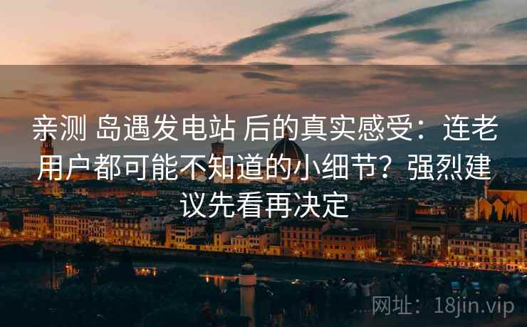 亲测 岛遇发电站 后的真实感受：连老用户都可能不知道的小细节？强烈建议先看再决定