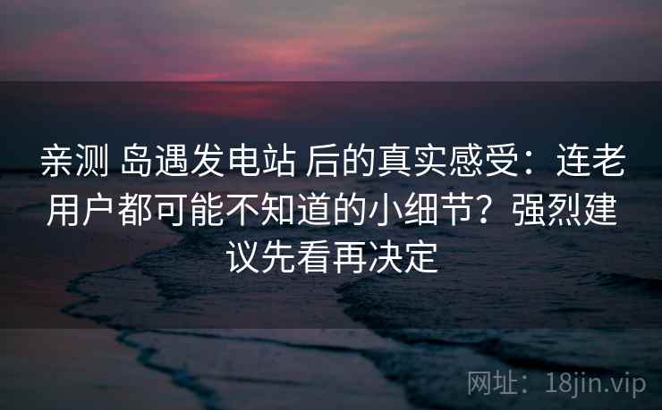 亲测 岛遇发电站 后的真实感受：连老用户都可能不知道的小细节？强烈建议先看再决定