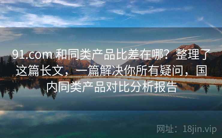 91.com 和同类产品比差在哪?整理了这篇长文,一篇解决你所有疑问,国内同类产品对比分析报告 91.com 和同类产品比差在哪?整理了这篇长文,一篇解决你所有疑问,国内同类产品对比分析报告