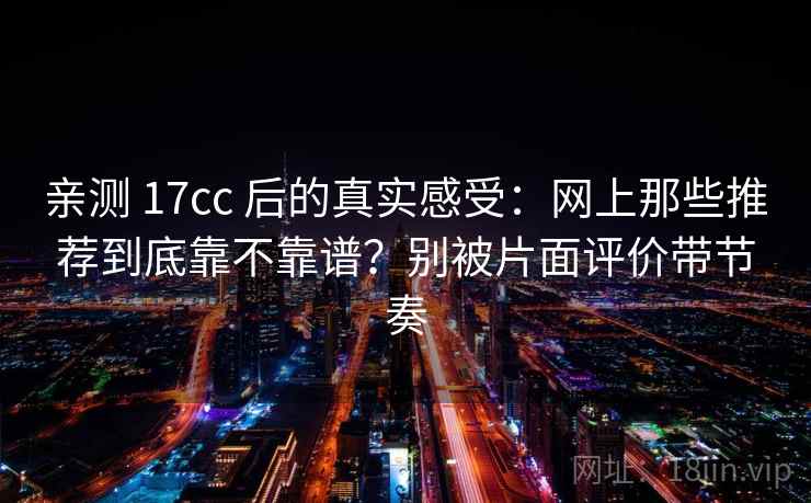 亲测 17cc 后的真实感受：网上那些推荐到底靠不靠谱？别被片面评价带节奏