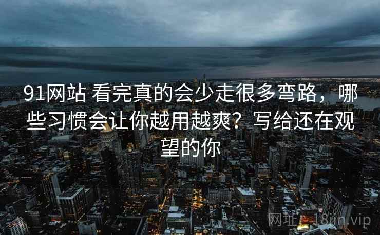 91网站 看完真的会少走很多弯路,哪些习惯会让你越用越爽?写给还在观望的你 91网站 看完真的会少走很多弯路,哪些习惯会让你越用越爽?写给还在观望的你
