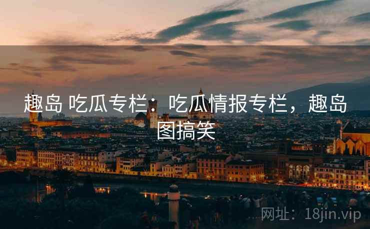 趣岛 吃瓜专栏：吃瓜情报专栏，趣岛图搞笑