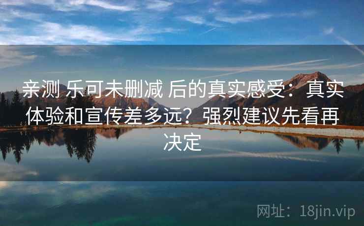 亲测 乐可未删减 后的真实感受：真实体验和宣传差多远？强烈建议先看再决定