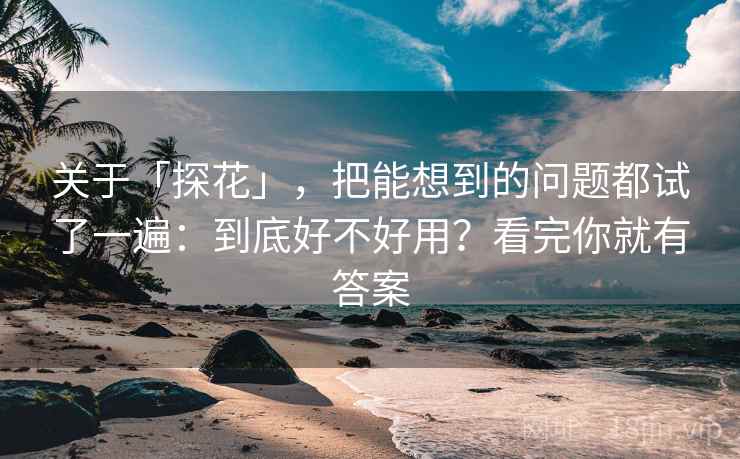 关于「探花」，把能想到的问题都试了一遍：到底好不好用？看完你就有答案