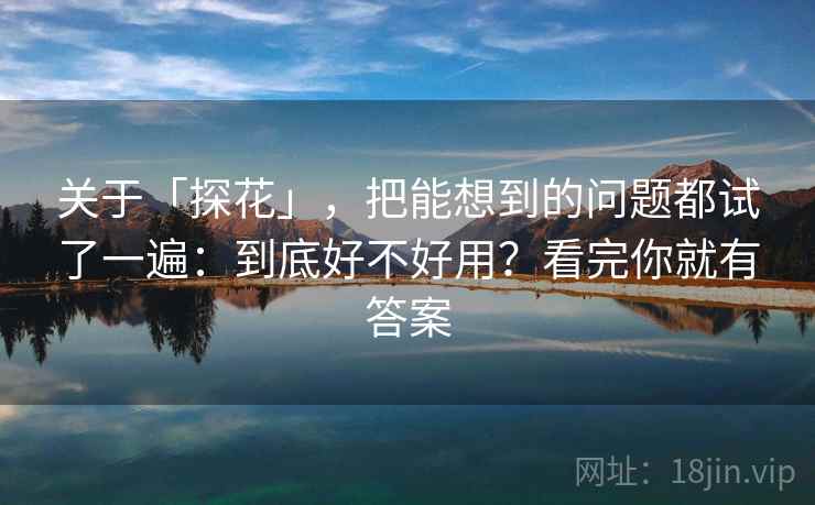 关于「探花」，把能想到的问题都试了一遍：到底好不好用？看完你就有答案