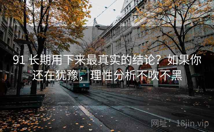 91 长期用下来最真实的结论？如果你还在犹豫，理性分析不吹不黑