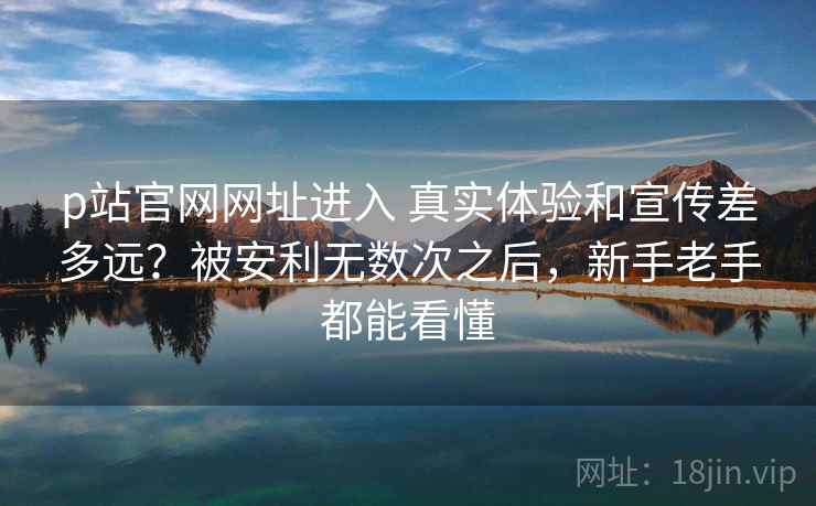 p站官网网址进入 真实体验和宣传差多远？被安利无数次之后，新手老手都能看懂