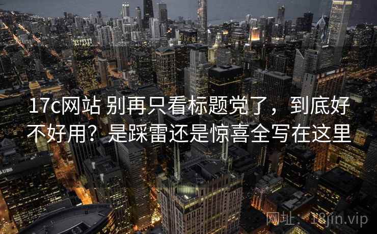 17c网站 别再只看标题党了，到底好不好用？是踩雷还是惊喜全写在这里