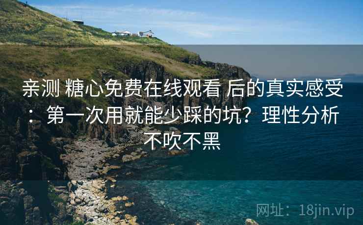 亲测 糖心免费在线观看 后的真实感受：第一次用就能少踩的坑？理性分析不吹不黑