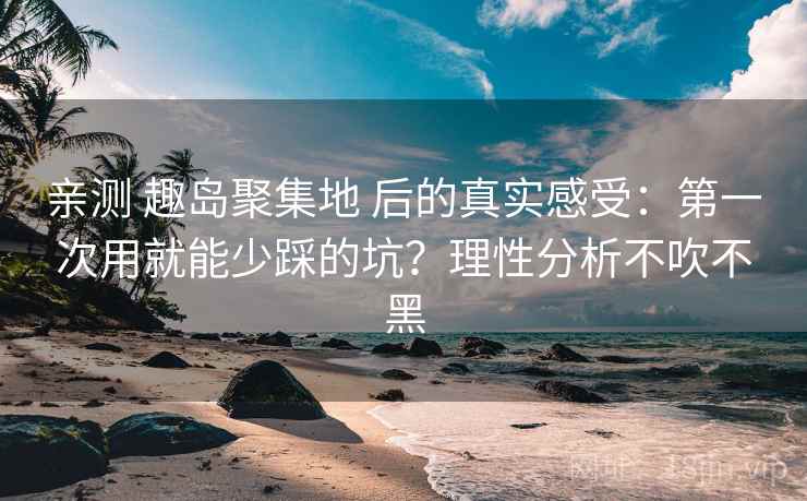 亲测 趣岛聚集地 后的真实感受：第一次用就能少踩的坑？理性分析不吹不黑