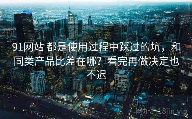 91网站 都是使用过程中踩过的坑，和同类产品比差在哪？看完再做决定也不迟