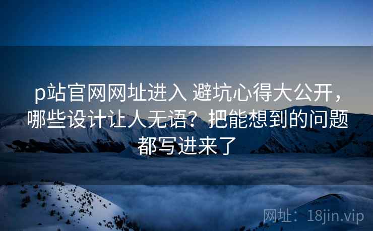 p站官网网址进入 避坑心得大公开，哪些设计让人无语？把能想到的问题都写进来了
