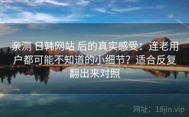 亲测 日韩网站 后的真实感受：连老用户都可能不知道的小细节？适合反复翻出来对照