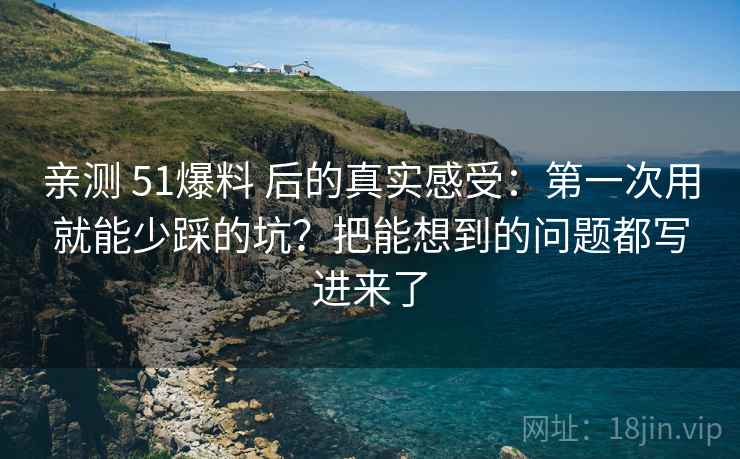 亲测 51爆料 后的真实感受：第一次用就能少踩的坑？把能想到的问题都写进来了