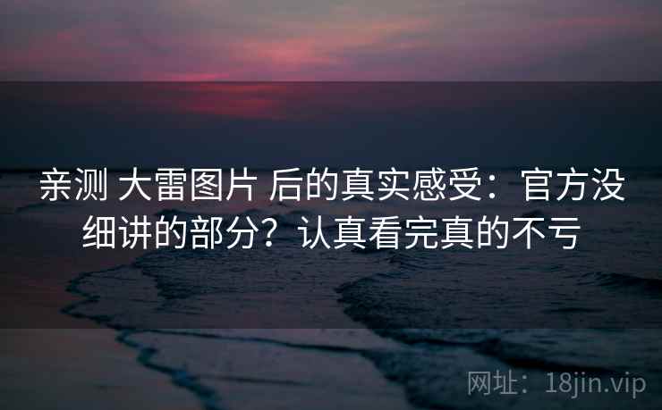 亲测 大雷图片 后的真实感受：官方没细讲的部分？认真看完真的不亏