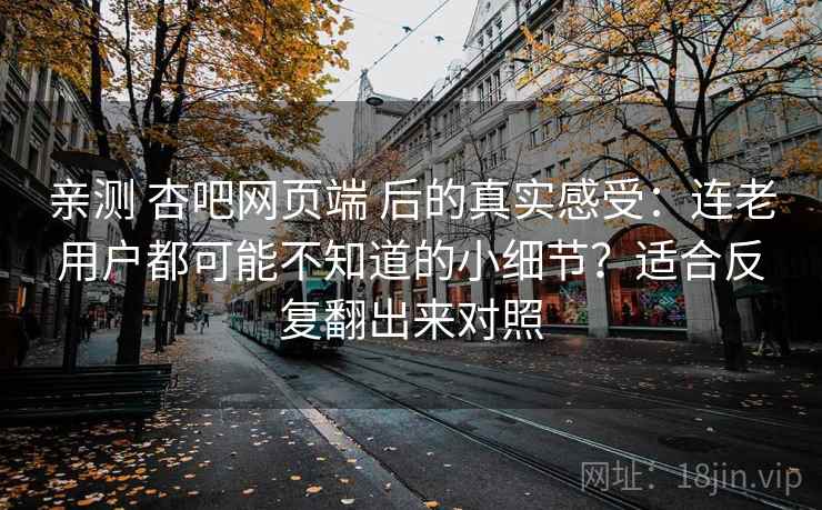 亲测 杏吧网页端 后的真实感受：连老用户都可能不知道的小细节？适合反复翻出来对照