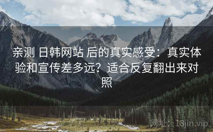 亲测 日韩网站 后的真实感受：真实体验和宣传差多远？适合反复翻出来对照