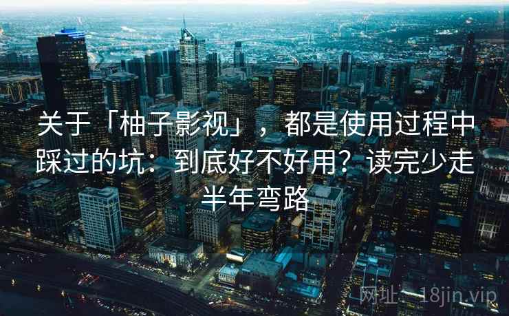 关于「柚子影视」，都是使用过程中踩过的坑：到底好不好用？读完少走半年弯路
