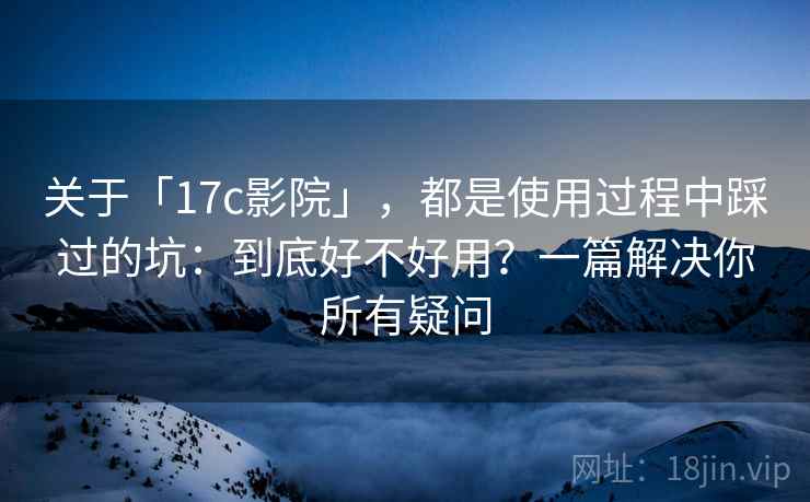 关于「17c影院」，都是使用过程中踩过的坑：到底好不好用？一篇解决你所有疑问