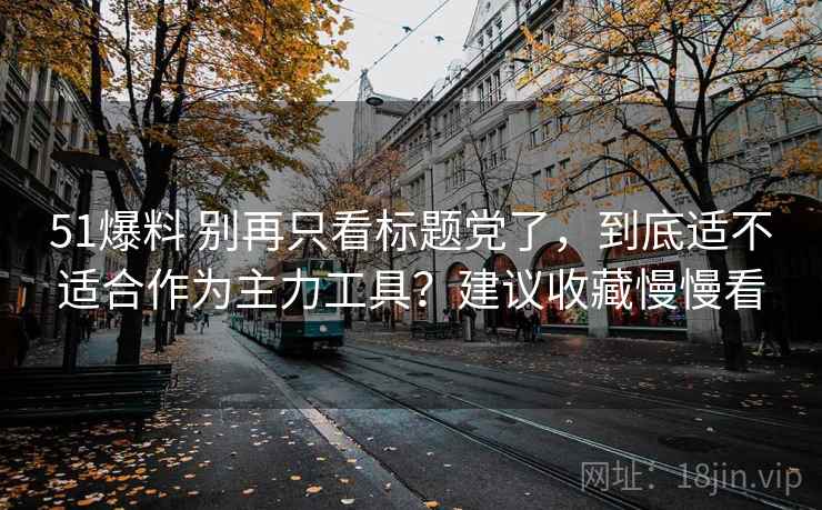 51爆料 别再只看标题党了,到底适不适合作为主力工具?建议收藏慢慢看 51爆料 别再只看标题党了,到底适不适合作为主力工具?建议收藏慢慢看