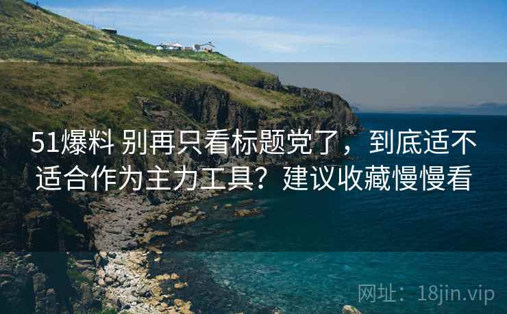 51爆料 别再只看标题党了，到底适不适合作为主力工具？建议收藏慢慢看
