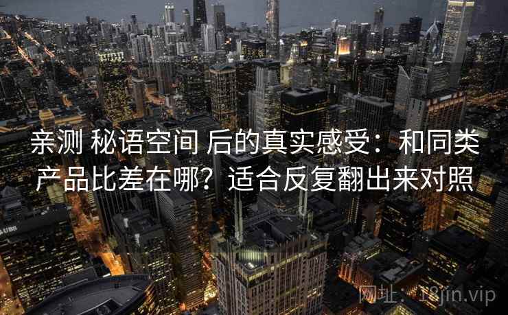 亲测 秘语空间 后的真实感受:和同类产品比差在哪?适合反复翻出来对照 亲测 秘语空间 后的真实感受:和同类产品比差在哪?适合反复翻出来对照
