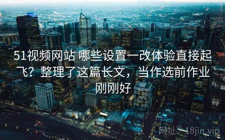 51视频网站 哪些设置一改体验直接起飞？整理了这篇长文，当作选前作业刚刚好