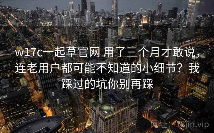 w17c一起草官网 用了三个月才敢说,连老用户都可能不知道的小细节?我踩过的坑你别再踩 w17c一起草官网 用了三个月才敢说,连老用户都可能不知道的小细节?我踩过的坑你别再踩