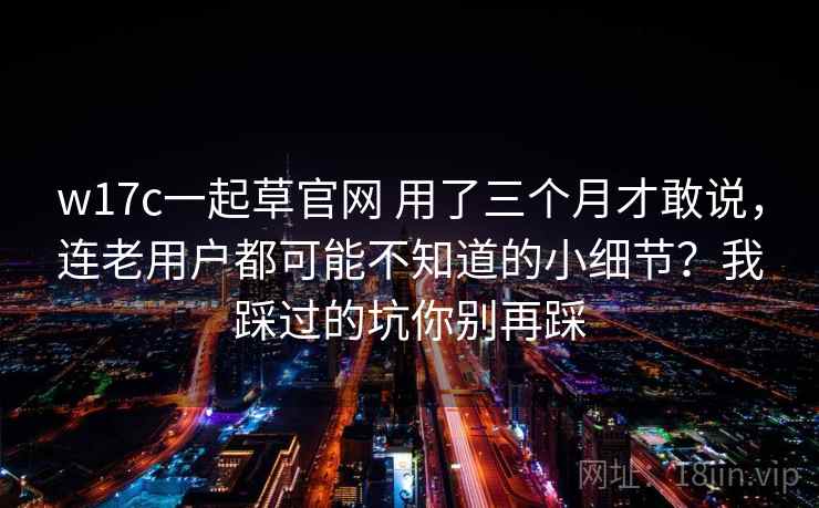 w17c一起草官网 用了三个月才敢说，连老用户都可能不知道的小细节？我踩过的坑你别再踩