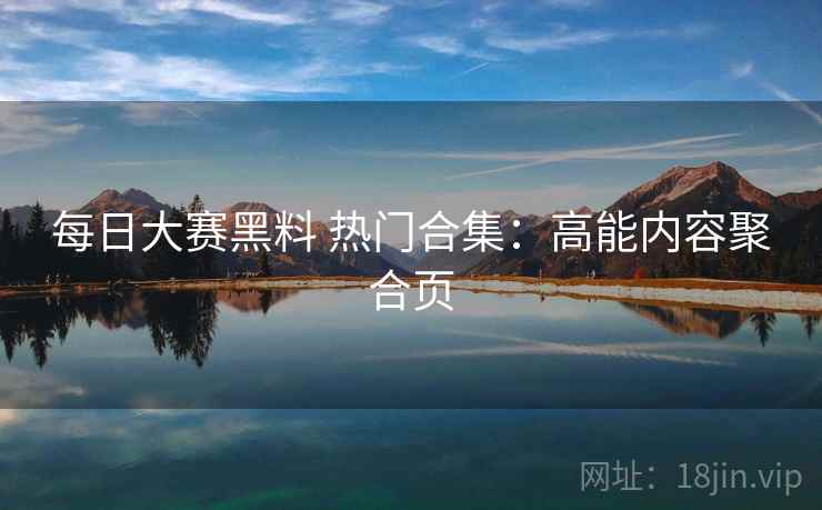 每日大赛黑料 热门合集：高能内容聚合页