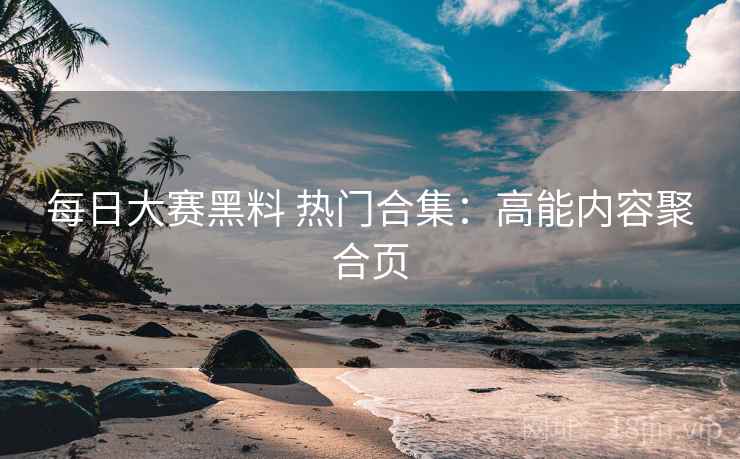 每日大赛黑料 热门合集：高能内容聚合页