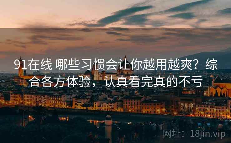 91在线 哪些习惯会让你越用越爽？综合各方体验，认真看完真的不亏