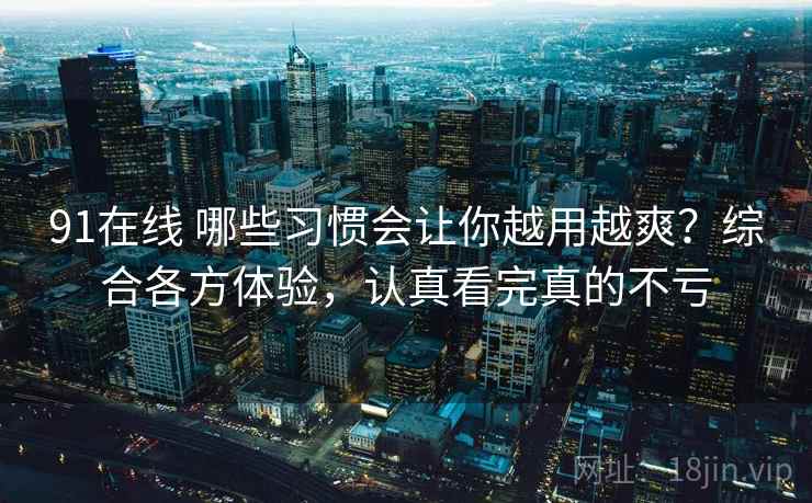 91在线 哪些习惯会让你越用越爽？综合各方体验，认真看完真的不亏