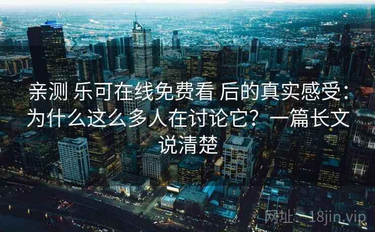 亲测 乐可在线免费看 后的真实感受：为什么这么多人在讨论它？一篇长文说清楚