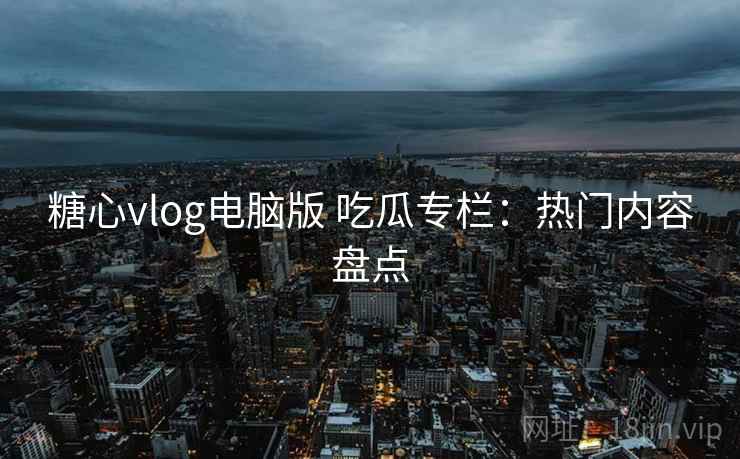 糖心vlog电脑版 吃瓜专栏：热门内容盘点