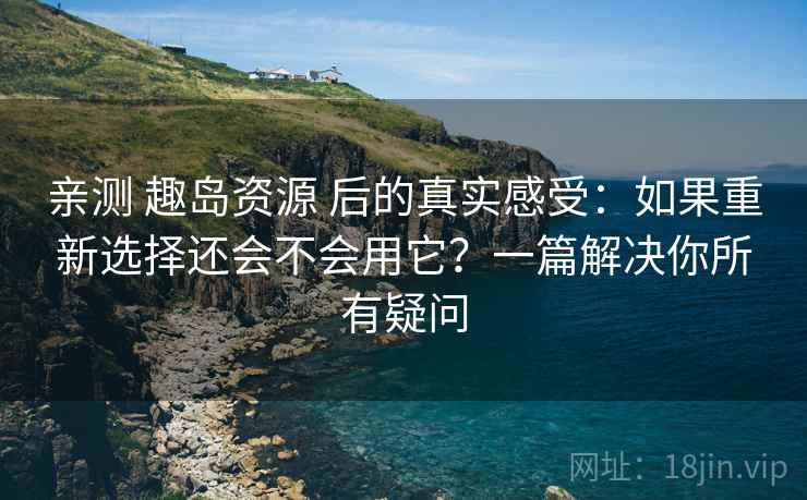 亲测 趣岛资源 后的真实感受：如果重新选择还会不会用它？一篇解决你所有疑问