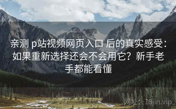 亲测 p站视频网页入口 后的真实感受：如果重新选择还会不会用它？新手老手都能看懂