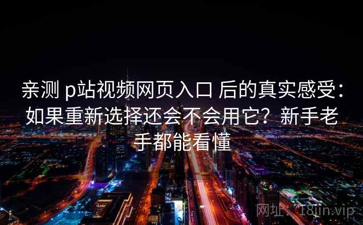 亲测 p站视频网页入口 后的真实感受：如果重新选择还会不会用它？新手老手都能看懂