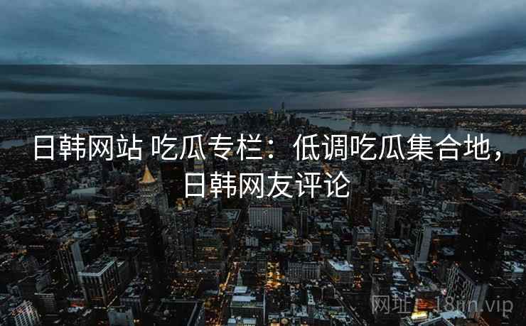 日韩网站 吃瓜专栏：低调吃瓜集合地，日韩网友评论