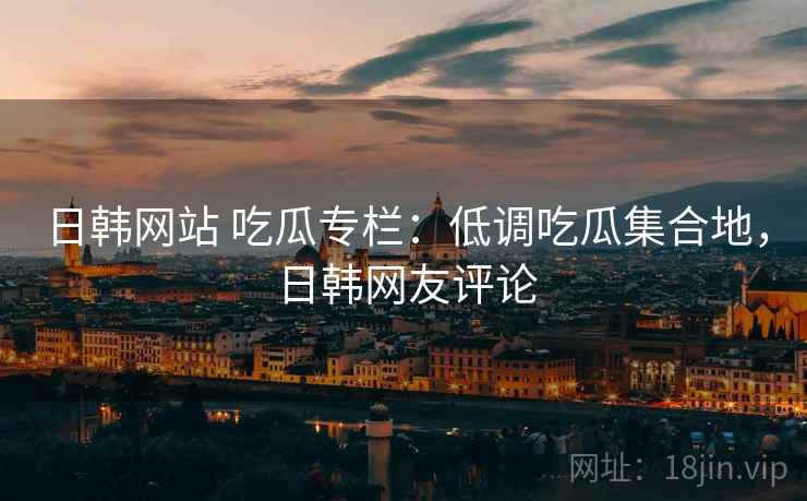 日韩网站 吃瓜专栏:低调吃瓜集合地,日韩网友评论 日韩网站 吃瓜专栏:低调吃瓜集合地,日韩网友评论