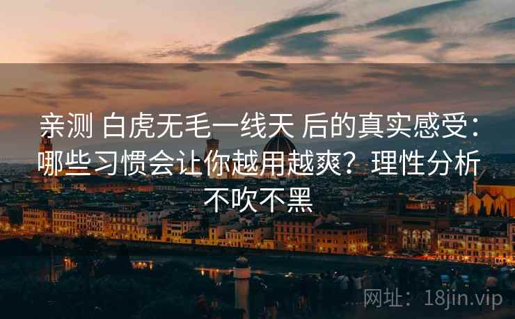 亲测 白虎无毛一线天 后的真实感受：哪些习惯会让你越用越爽？理性分析不吹不黑